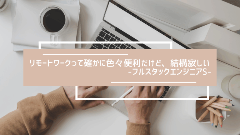 リモートワークって確かに色々便利だけど、結構寂し-フルスタックエンジニアS-
